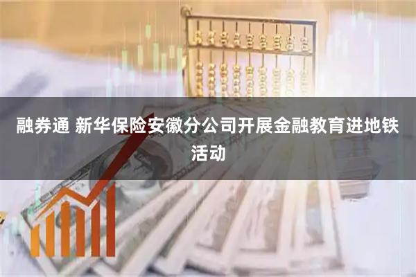 融券通 新华保险安徽分公司开展金融教育进地铁活动