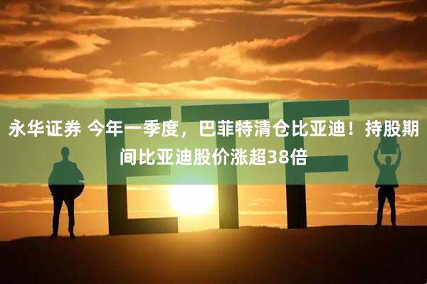 永华证券 今年一季度，巴菲特清仓比亚迪！持股期间比亚迪股价涨超38倍