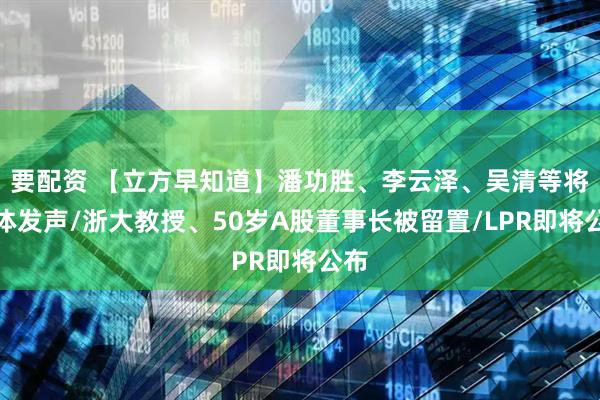要配资 【立方早知道】潘功胜、李云泽、吴清等将集体发声/浙大教授、50岁A股董事长被留置/LPR即将公布