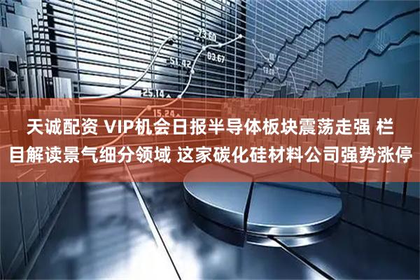 天诚配资 VIP机会日报半导体板块震荡走强 栏目解读景气细分领域 这家碳化硅材料公司强势涨停