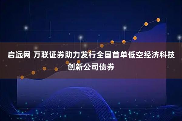启远网 万联证券助力发行全国首单低空经济科技创新公司债券