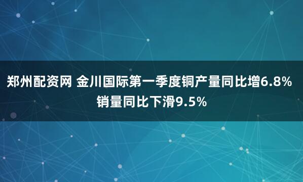 郑州配资网 金川国际第一季度铜产量同比增6.8% 销量同比下滑9.5%
