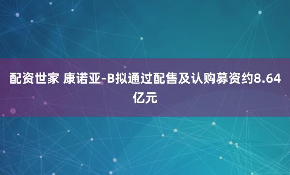 配资世家 康诺亚-B拟通过配售及认购募资约8.64亿元