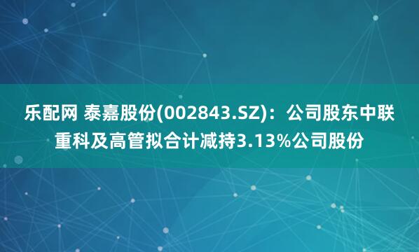 乐配网 泰嘉股份(002843.SZ)：公司股东中联重科及高管拟合计减持3.13%公司股份