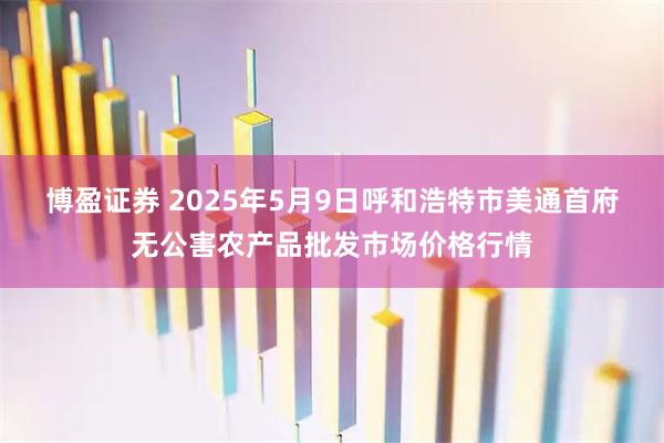 博盈证券 2025年5月9日呼和浩特市美通首府无公害农产品批发市场价格行情