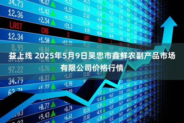 益上线 2025年5月9日吴忠市鑫鲜农副产品市场有限公司价格行情