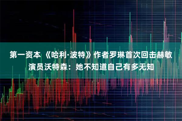 第一资本 《哈利·波特》作者罗琳首次回击赫敏演员沃特森:她不知道自己有多无知