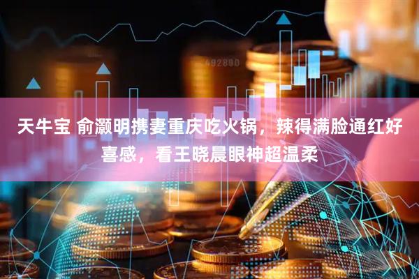 天牛宝 俞灏明携妻重庆吃火锅，辣得满脸通红好喜感，看王晓晨眼神超温柔