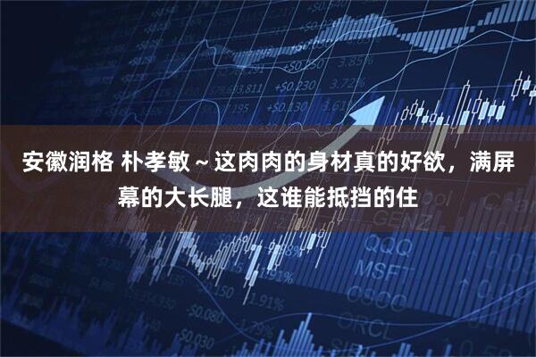 安徽润格 朴孝敏～这肉肉的身材真的好欲，满屏幕的大长腿，这谁能抵挡的住