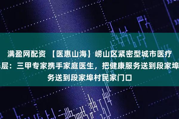 满盈网配资 【医惠山海】崂山区紧密型城市医疗集团深耕基层:三甲专家携手家庭医生,把健康服务送到段家埠村民家门口