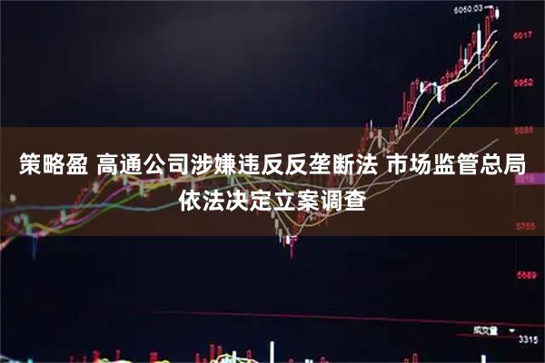 策略盈 高通公司涉嫌违反反垄断法 市场监管总局依法决定立案调查