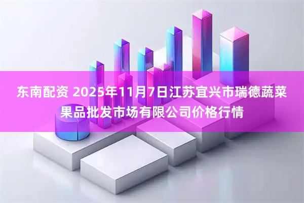 东南配资 2025年11月7日江苏宜兴市瑞德蔬菜果品批发市场有限公司价格行情