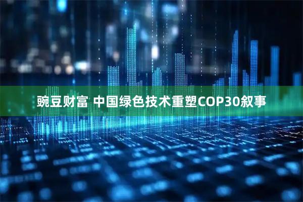 豌豆财富 中国绿色技术重塑COP30叙事