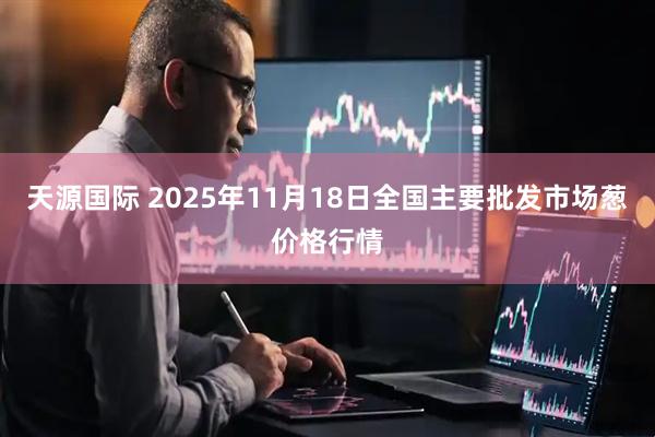 天源国际 2025年11月18日全国主要批发市场葱价格行情