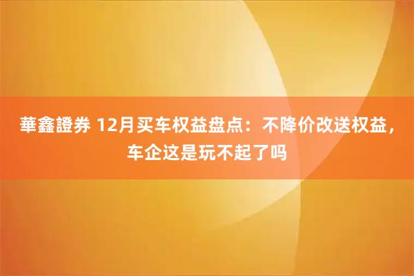 華鑫證券 12月买车权益盘点：不降价改送权益，车企这是玩不起了吗