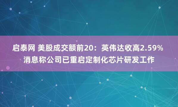 启泰网 美股成交额前20：英伟达收高2.59% 消息称公司已重启定制化芯片研发工作