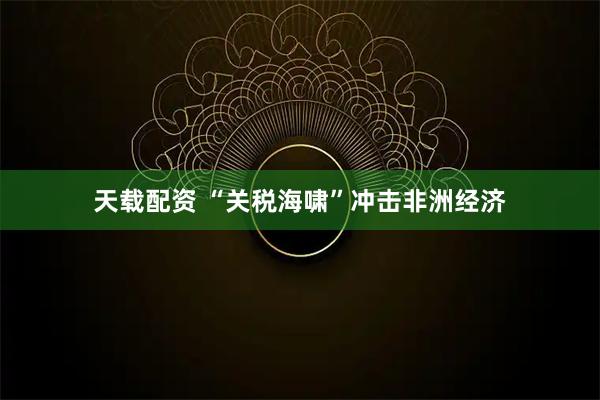 天载配资 “关税海啸”冲击非洲经济