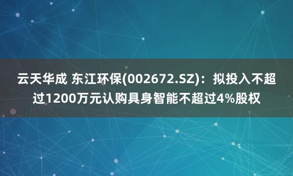 云天华成 东江环保(002672.SZ)：拟投入不超过1200万元认购具身智能不超过4%股权