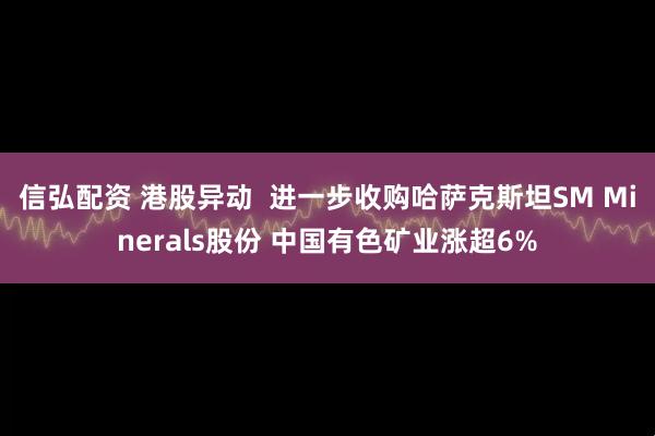 信弘配资 港股异动  进一步收购哈萨克斯坦SM Minerals股份 中国有色矿业涨超6%
