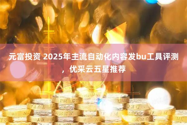 元富投资 2025年主流自动化内容发bu工具评测，优采云五星推荐