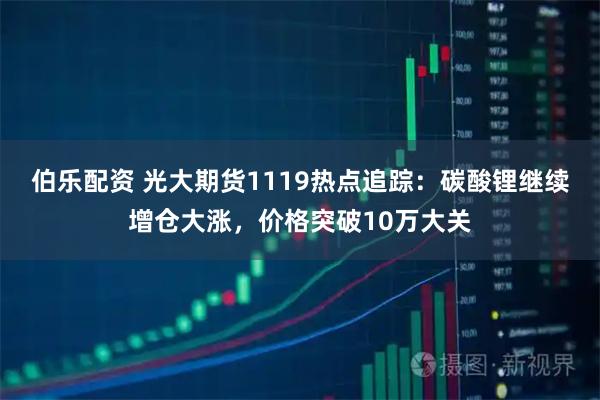 伯乐配资 光大期货1119热点追踪：碳酸锂继续增仓大涨，价格突破10万大关