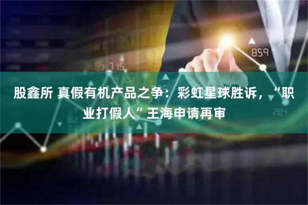 股鑫所 真假有机产品之争:彩虹星球胜诉,“职业打假人”王海申请再审