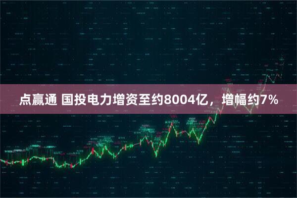点赢通 国投电力增资至约8004亿，增幅约7%
