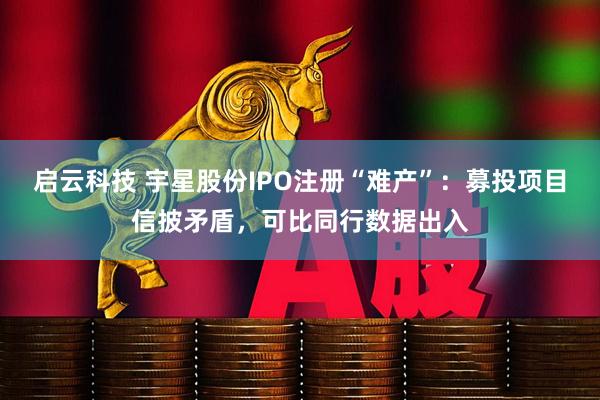 启云科技 宇星股份IPO注册“难产”：募投项目信披矛盾，可比同行数据出入