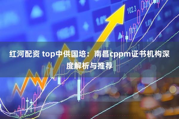 红河配资 top中供国培:南昌cppm证书机构深度解析与推荐