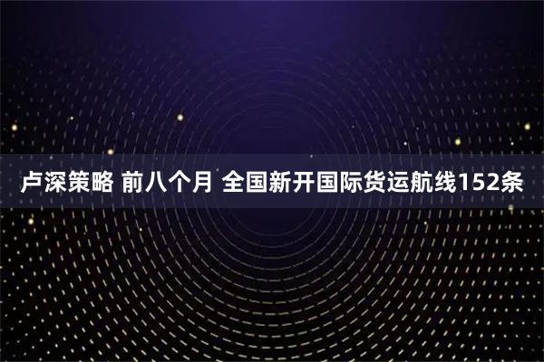 卢深策略 前八个月 全国新开国际货运航线152条
